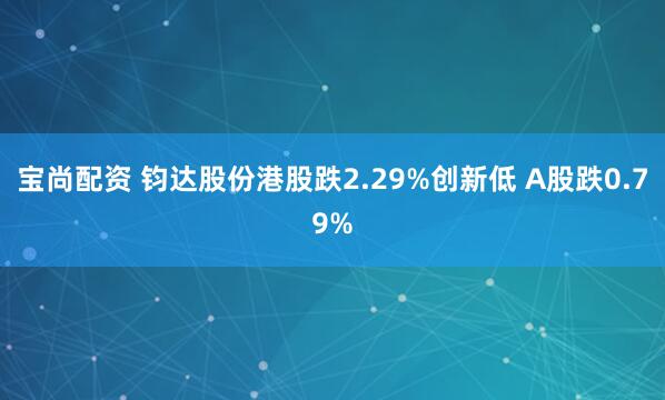 宝尚配资 钧达股份港股跌2.29%创新低 A股跌0.79%