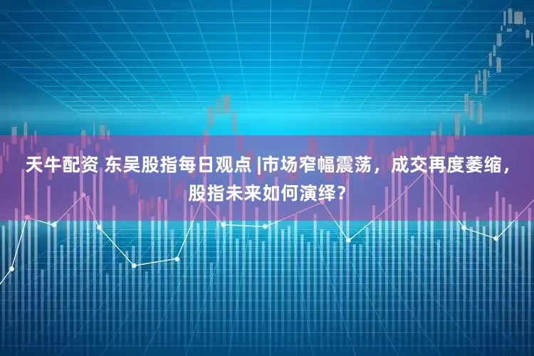 天牛配资 东吴股指每日观点 |市场窄幅震荡，成交再度萎缩，股指未来如何演绎？