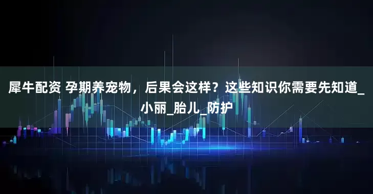 犀牛配资 孕期养宠物，后果会这样？这些知识你需要先知道_小丽_胎儿_防护