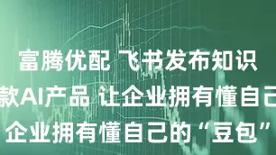 富腾优配 飞书发布知识问答等多款AI产品 让企业拥有懂自己的“豆包”