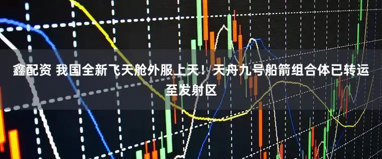 鑫配资 我国全新飞天舱外服上天！天舟九号船箭组合体已转运至发射区