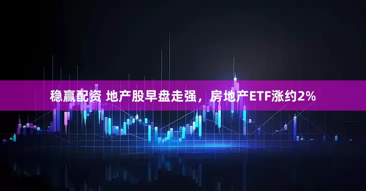 稳赢配资 地产股早盘走强，房地产ETF涨约2%