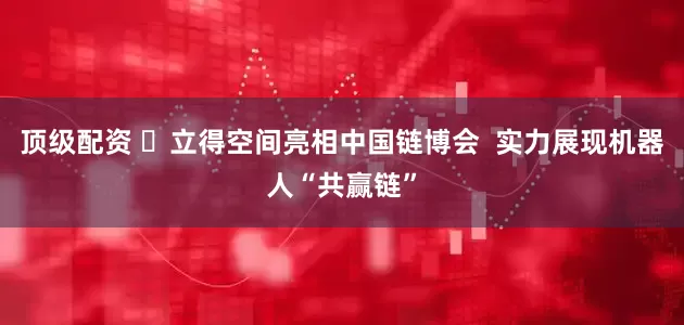 顶级配资 ​立得空间亮相中国链博会  实力展现机器人“共赢链”
