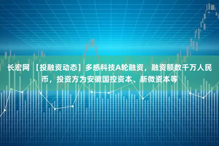 长宏网 【投融资动态】多感科技A轮融资，融资额数千万人民币，投资方为安徽国控资本、新微资本等