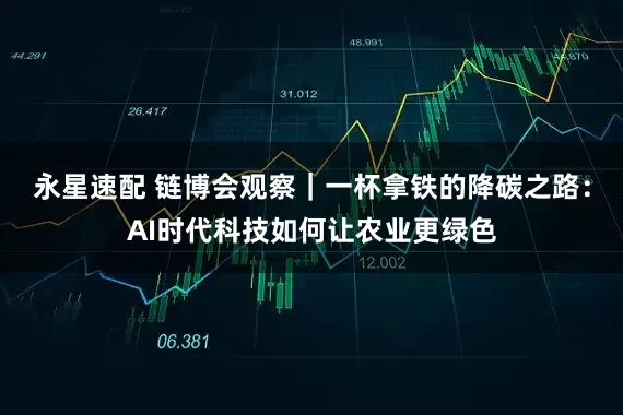 永星速配 链博会观察｜一杯拿铁的降碳之路：AI时代科技如何让农业更绿色