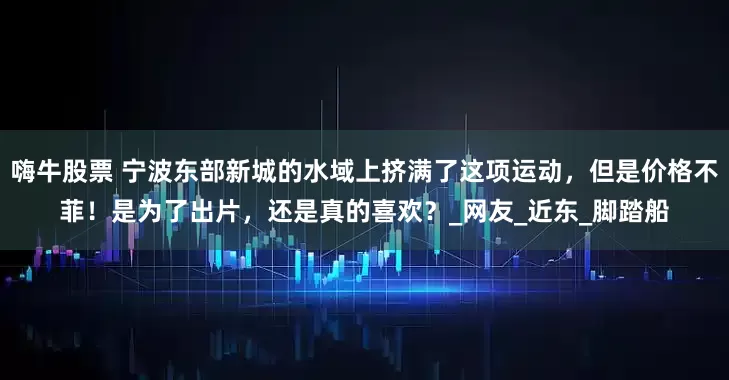 嗨牛股票 宁波东部新城的水域上挤满了这项运动,但是价格不菲!是为了出片,还是真的喜欢?_网友_近东_脚踏船