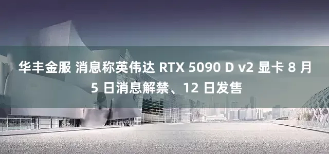 华丰金服 消息称英伟达 RTX 5090 D v2 显卡 8 月 5 日消息解禁、12 日发售