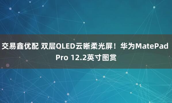 交易鑫优配 双层OLED云晰柔光屏！华为MatePad Pro 12.2英寸图赏