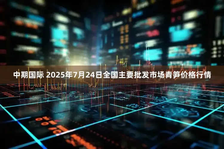 中期国际 2025年7月24日全国主要批发市场青笋价格行情