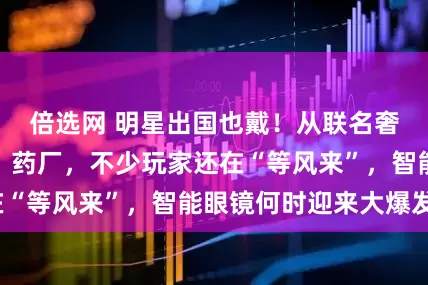 倍选网 明星出国也戴！从联名奢牌到合作金店、药厂，不少玩家还在“等风来”，智能眼镜何时迎来大爆发？