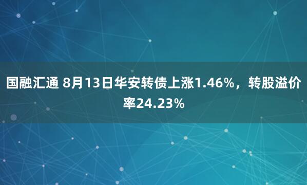国融汇通 8月13日华安转债上涨1.46%，转股溢价率24.23%