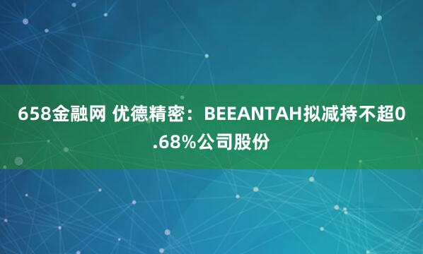 658金融网 优德精密：BEEANTAH拟减持不超0.68%公司股份