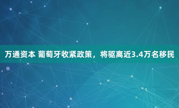 万通资本 葡萄牙收紧政策，将驱离近3.4万名移民