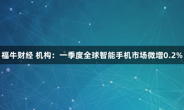 福牛财经 机构：一季度全球智能手机市场微增0.2%