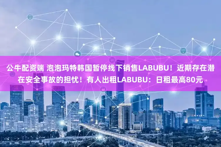 公牛配资端 泡泡玛特韩国暂停线下销售LABUBU！近期存在潜在安全事故的担忧！有人出租LABUBU：日租最高80元