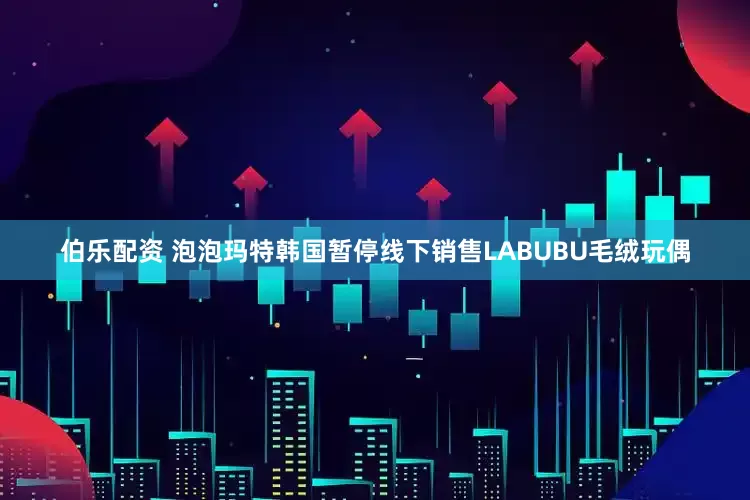 伯乐配资 泡泡玛特韩国暂停线下销售LABUBU毛绒玩偶