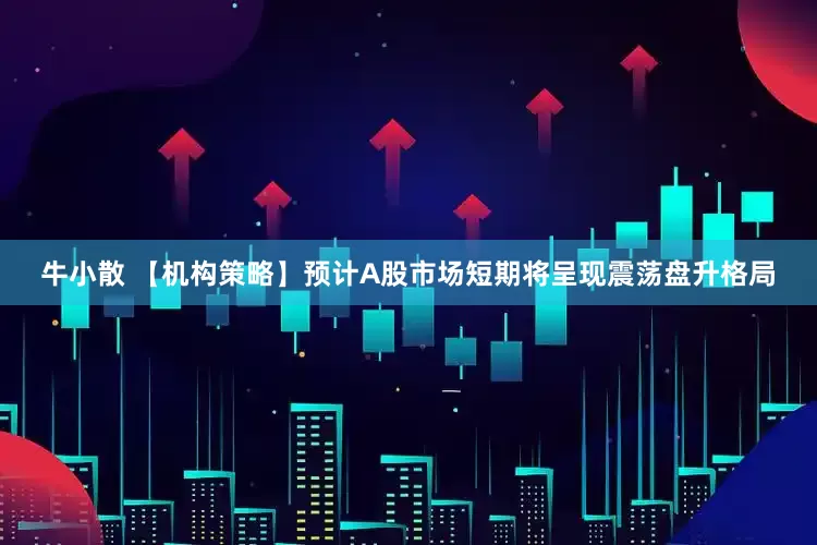 牛小散 【机构策略】预计A股市场短期将呈现震荡盘升格局