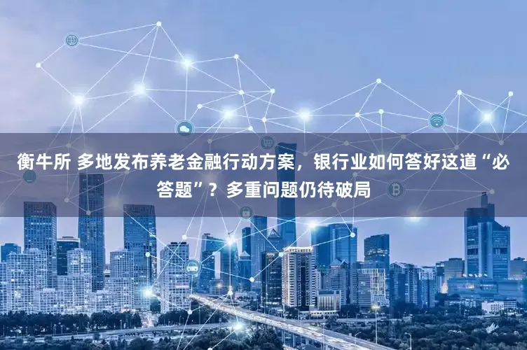 衡牛所 多地发布养老金融行动方案，银行业如何答好这道“必答题”？多重问题仍待破局