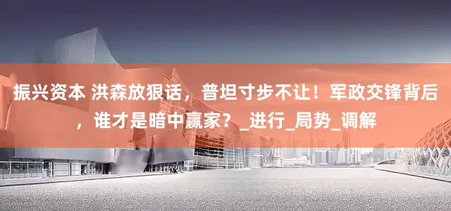 振兴资本 洪森放狠话，普坦寸步不让！军政交锋背后，谁才是暗中赢家？_进行_局势_调解
