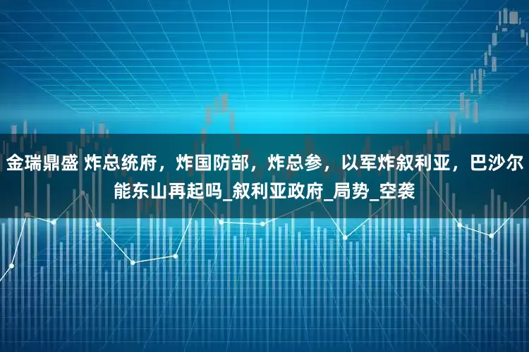 金瑞鼎盛 炸总统府，炸国防部，炸总参，以军炸叙利亚，巴沙尔能东山再起吗_叙利亚政府_局势_空袭